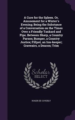 A Cure for the Spleen. Or, Amusement for a Winter's Evening; Being the Substance of a Conversation on the Times Over a Friendly Tankard and Pipe. Between Sharp, a Country Parson; Bumper, a Country Justice; Fillpot, an Inn-keeper; Graveairs, a Deacon; Trim