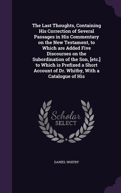 The Last Thoughts, Containing His Correction of Several Passages in His Commentary on the New Testament, to Which are Added Five Discourses on the Sub