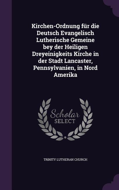 Kirchen-Ordnung für die Deutsch Evangelisch Lutherische Gemeine bey der Heiligen Dreyeinigkeits Kirche in der Stadt Lancaster, Pennsylvanien, in Nord