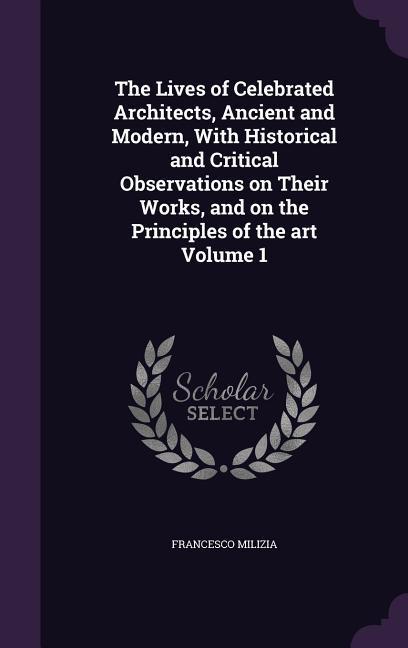 The Lives of Celebrated Architects, Ancient and Modern, With Historical and Critical Observations on Their Works, and on the Principles of the art Vol