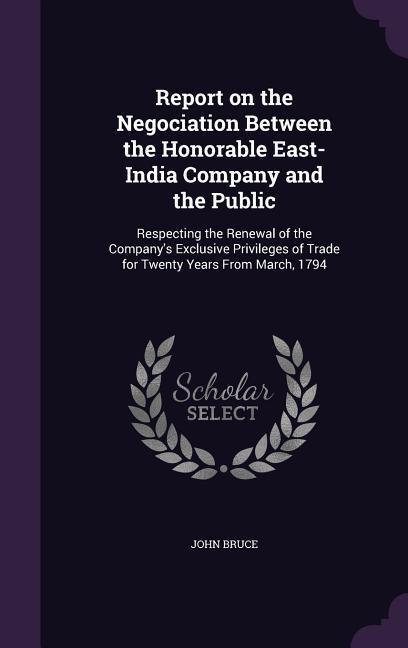 Report on the Negociation Between the Honorable East-India Company and the Public: Respecting the Renewal of the Company's Exclusive Privileges of Tra