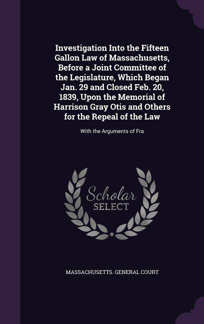 Investigation Into the Fifteen Gallon Law of Massachusetts, Before a Joint Committee of the Legislature, Which Began Jan. 29 and Closed Feb. 20, 1839,