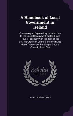 A Handbook of Local Government in Ireland: Containing an Explanatory Introduction to the Local Government (Ireland) Act, 1898: Together With the Text