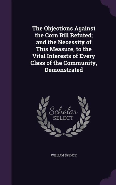 The Objections Against the Corn Bill Refuted; and the Necessity of This Measure, to the Vital Interests of Every Class of the Community, Demonstrated