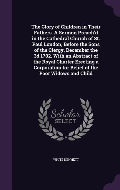 The Glory of Children in Their Fathers. A Sermon Preach'd in the Cathedral Church of St. Paul London, Before the Sons of the Clergy, December the 3d 1