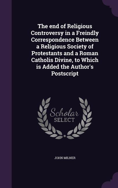 The end of Religious Controversy in a Freindly Correspondence Between a Religious Society of Protestants and a Roman Catholis Divine, to Which is Adde