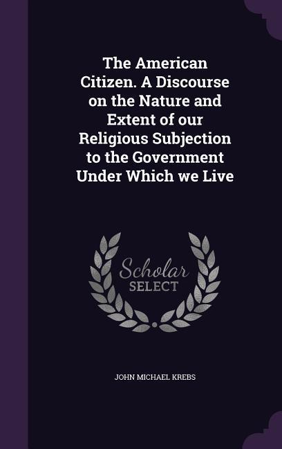 The American Citizen. A Discourse on the Nature and Extent of our Religious Subjection to the Government Under Which we Live