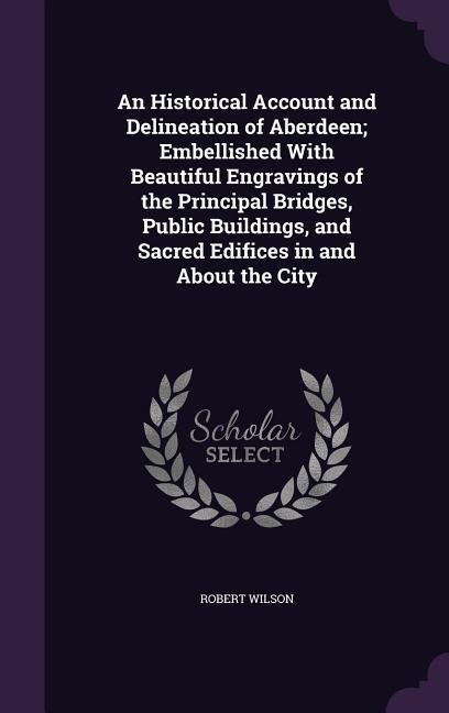 An Historical Account and Delineation of Aberdeen; Embellished With Beautiful Engravings of the Principal Bridges, Public Buildings, and Sacred Edific