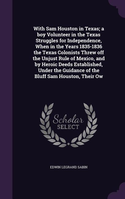 With Sam Houston in Texas; a boy Volunteer in the Texas Struggles for Independence, When in the Years 1835-1836 the Texas Colonists Threw off the Unjust Rule of Mexico, and by Heroic Deeds Established, Under the Guidance of the Bluff Sam Houston, Their Ow