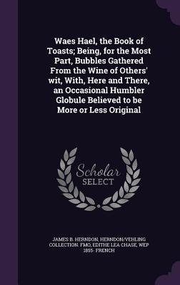 Waes Hael, the Book of Toasts; Being, for the Most Part, Bubbles Gathered From the Wine of Others' wit, With, Here and There, an Occasional Humbler Gl