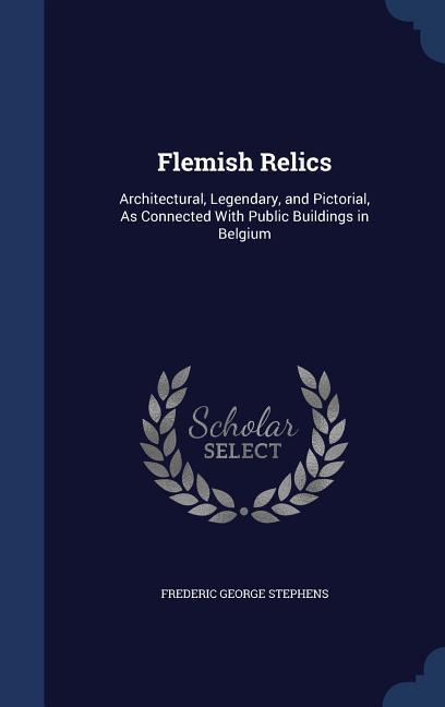 Flemish Relics: Architectural, Legendary, and Pictorial, As Connected With Public Buildings in Belgium