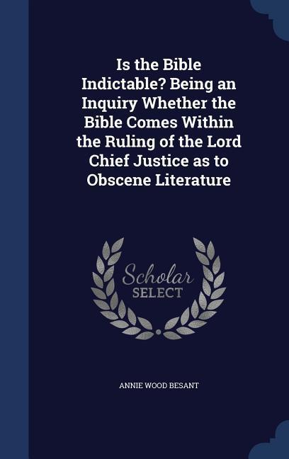 Is the Bible Indictable? Being an Inquiry Whether the Bible Comes Within the Ruling of the Lord Chief Justice as to Obscene Literature