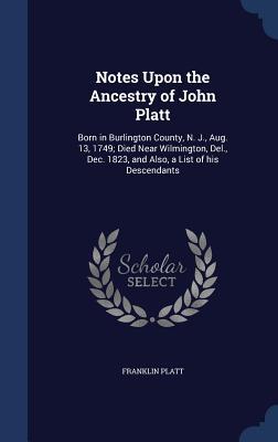 Notes Upon the Ancestry of John Platt: Born in Burlington County, N. J., Aug. 13, 1749; Died Near Wilmington, Del., Dec. 1823, and Also, a List of his