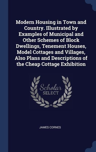 Modern Housing in Town and Country. Illustrated by Examples of Municipal and Other Schemes of Block Dwellings, Tenement Houses, Model Cottages and Villages, Also Plans and Descriptions of the Cheap Cottage Exhibition