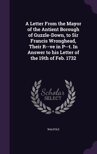 A Letter From the Mayor of the Antient Borough of Guzzle-Down, to Sir Francis Wronghead, Their R--ve in P--t. In Answer to his Letter of the 19th of F