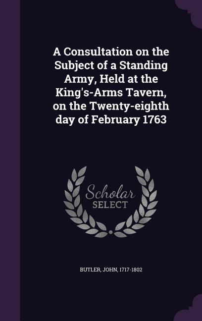 A Consultation on the Subject of a Standing Army, Held at the King's-Arms Tavern, on the Twenty-eighth day of February 1763