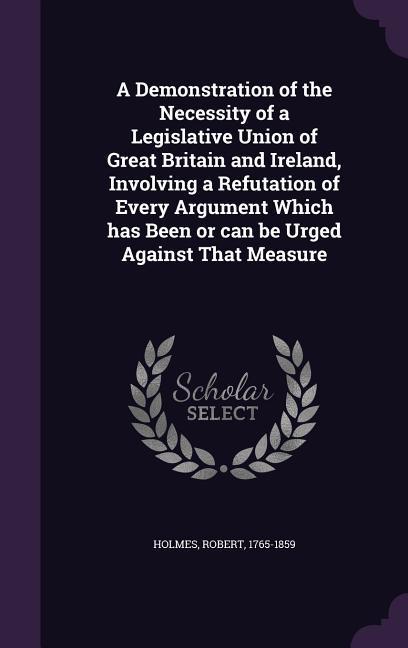 A Demonstration of the Necessity of a Legislative Union of Great Britain and Ireland, Involving a Refutation of Every Argument Which has Been or can be Urged Against That Measure