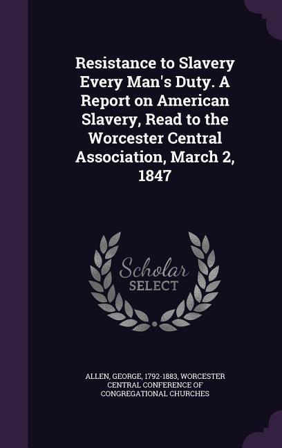 Resistance to Slavery Every Man's Duty. A Report on American Slavery, Read to the Worcester Central Association, March 2, 1847