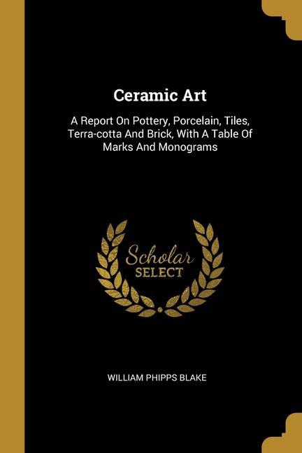 Ceramic Art: A Report On Pottery, Porcelain, Tiles, Terra-cotta And Brick, With A Table Of Marks And Monograms