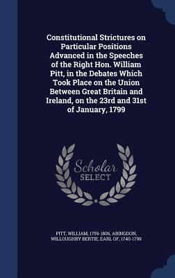 Constitutional Strictures on Particular Positions Advanced in the Speeches of the Right Hon. William Pitt, in the Debates Which Took Place on the Unio