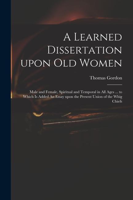 A Learned Dissertation Upon Old Women: Male and Female, Spiritual and Temporal in All Ages ... to Which is Added An Essay Upon the Present Union of th