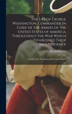 The Life of George Washington, Commander in Chief of the Armies of the United States of America, Throughout the War Which Established Their Independen