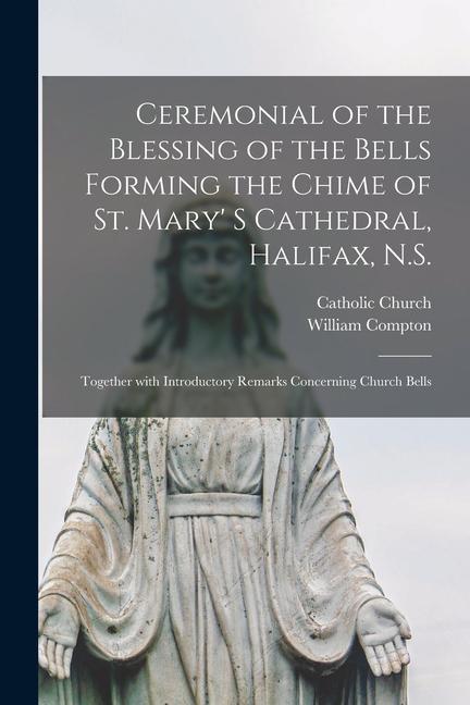 Ceremonial of the Blessing of the Bells Forming the Chime of St. Mary' S Cathedral, Halifax, N.S. [microform]: Together With Introductory Remarks Conc