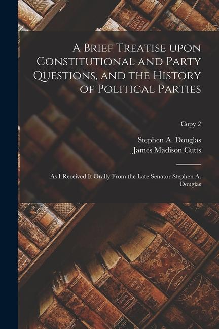 A Brief Treatise Upon Constitutional and Party Questions, and the History of Political Parties: as I Received It Orally From the Late Senator Stephen