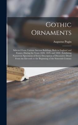 Gothic Ornaments: Selected From Various Ancient Buildings, Both in England and France, During the Years 1828, 1829, and 1830: Exhibiting