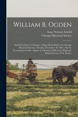 William B. Ogden; and Early Days in Chicago: a Paper Read Before the Chicago Historical Society, Tuesday, December 20, 1881. (On the Presentation by M