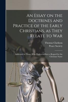 An Essay on the Doctrines and Practice of the Early Christians, as They Relate to War: Addressed to Those, Who Profess to Have a Regard for the Christ