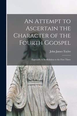 An Attempt to Ascertain the Character of the Fourth Ggospel: Especially in Its Relation to the First Three