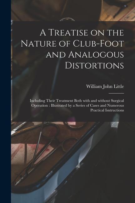 A Treatise on the Nature of Club-foot and Analogous Distortions: Including Their Treatment Both With and Without Surgical Operation: Illustrated by a