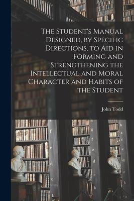 The Student's Manual Designed, by Specific Directions, to Aid in Forming and Strengthening the Intellectual and Moral Character and Habits of the Stud