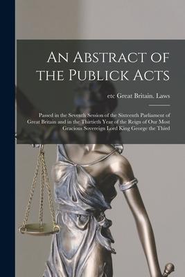 An Abstract of the Publick Acts [microform]: Passed in the Seventh Session of the Sixteenth Parliament of Great Britain and in the Thirtieth Year of t