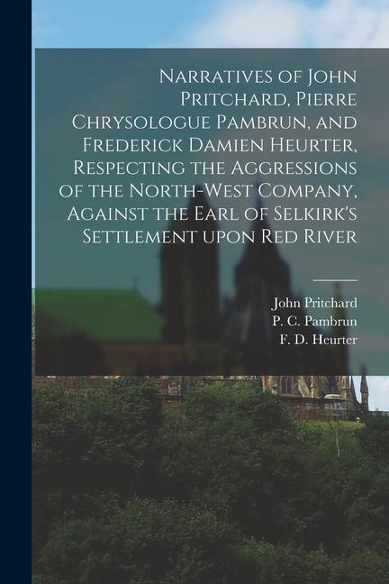 Narratives of John Pritchard, Pierre Chrysologue Pambrun, and Frederick Damien Heurter, Respecting the Aggressions of the North-West Company, Against