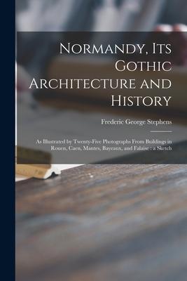 Normandy, Its Gothic Architecture and History: as Illustrated by Twenty-five Photographs From Buildings in Rouen, Caen, Mantes, Bayeaux, and Falaise: