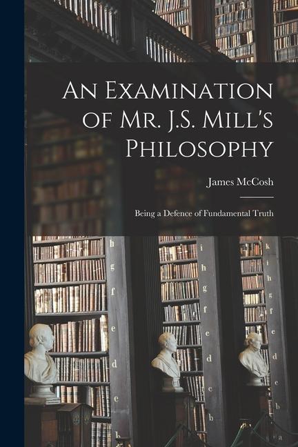 An Examination of Mr. J.S. Mill's Philosophy: Being a Defence of Fundamental Truth