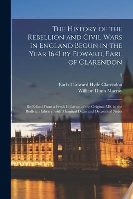 The History of the Rebellion and Civil Wars in England Begun in the Year 1641 by Edward, Earl of Clarendon: Re-edited From a Fresh Collation of the Or