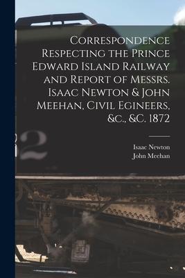 Correspondence Respecting the Prince Edward Island Railway and Report of Messrs. Isaac Newton & John Meehan, Civil Egineers, &c., &c. 1872 [microform]