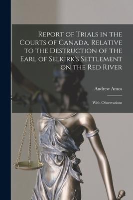 Report of Trials in the Courts of Canada, Relative to the Destruction of the Earl of Selkirk's Settlement on the Red River [microform]: With Observati