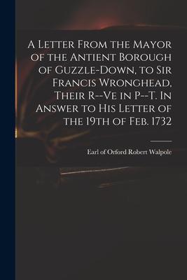 A Letter From the Mayor of the Antient Borough of Guzzle-Down, to Sir Francis Wronghead, Their R--ve in P--t. In Answer to His Letter of the 19th of F