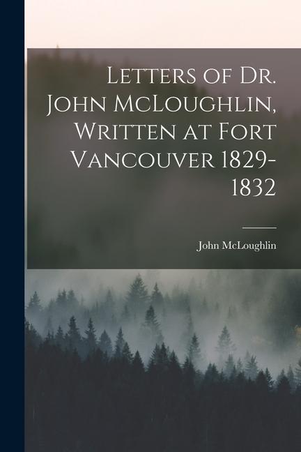 Letters of Dr. John McLoughlin, Written at Fort Vancouver 1829-1832