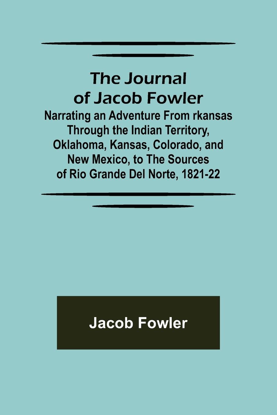 The Journal of Jacob Fowler ; Narrating an Adventure from rkansas Through the Indian Territory, Oklahoma, Kansas, Colorado, and New Mexico, to the Sources of Rio Grande del Norte, 1821-22