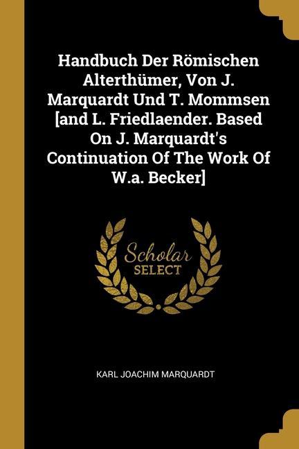 Handbuch Der Römischen Alterthümer, Von J. Marquardt Und T. Mommsen [and L. Friedlaender. Based On J. Marquardt's Continuation Of The Work Of W.a. Bec