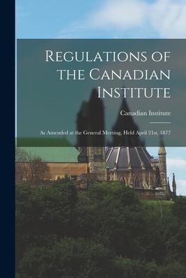 Regulations of the Canadian Institute [microform]: as Amended at the General Meeting, Held April 21st, 1877