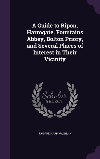 A Guide to Ripon, Harrogate, Fountains Abbey, Bolton Priory, and Several Places of Interest in Their Vicinity