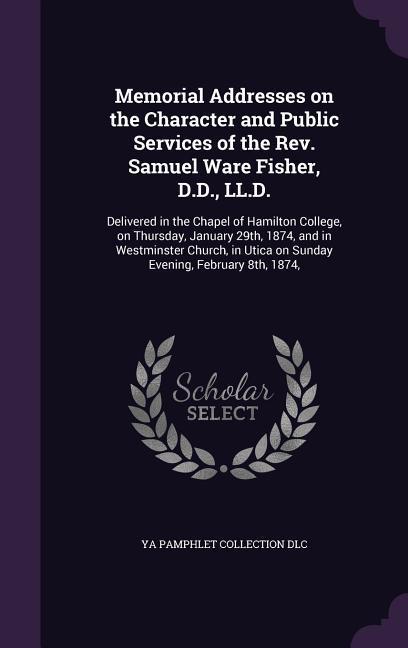 Memorial Addresses on the Character and Public Services of the Rev. Samuel Ware Fisher, D.D., LL.D.: Delivered in the Chapel of Hamilton College, on T