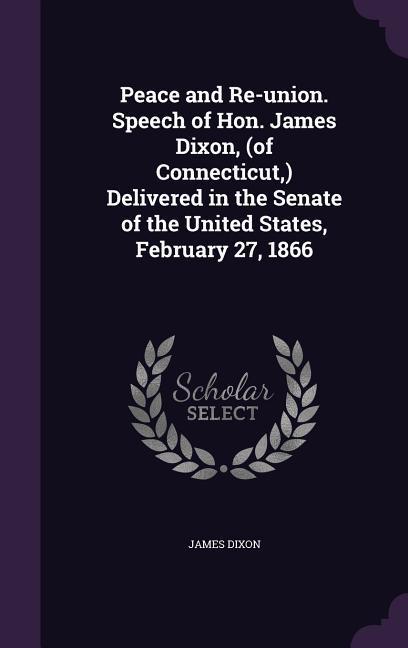 Peace and Re-union. Speech of Hon. James Dixon, (of Connecticut, ) Delivered in the Senate of the United States, February 27, 1866