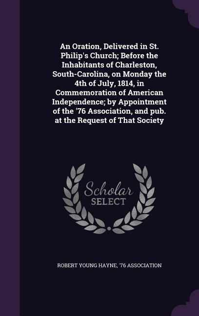 An Oration, Delivered in St. Philip's Church; Before the Inhabitants of Charleston, South-Carolina, on Monday the 4th of July, 1814, in Commemoration of American Independence; by Appointment of the '76 Association, and pub. at the Request of That Society